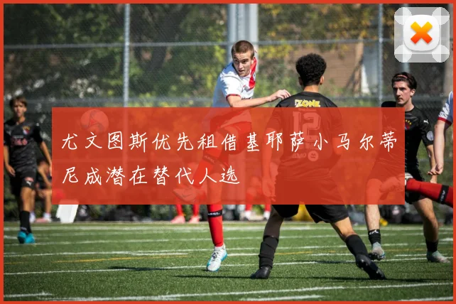 尤文图斯优先租借基耶萨小马尔蒂尼成潜在替代人选