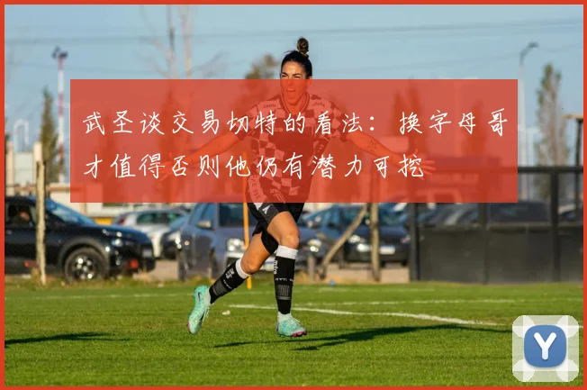 武圣谈交易切特的看法：换字母哥才值得否则他仍有潜力可挖