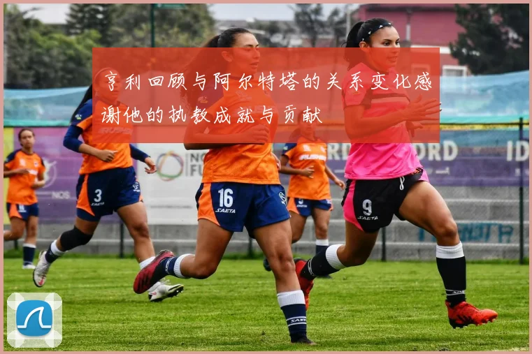 亨利回顾与阿尔特塔的关系变化感谢他的执教成就与贡献