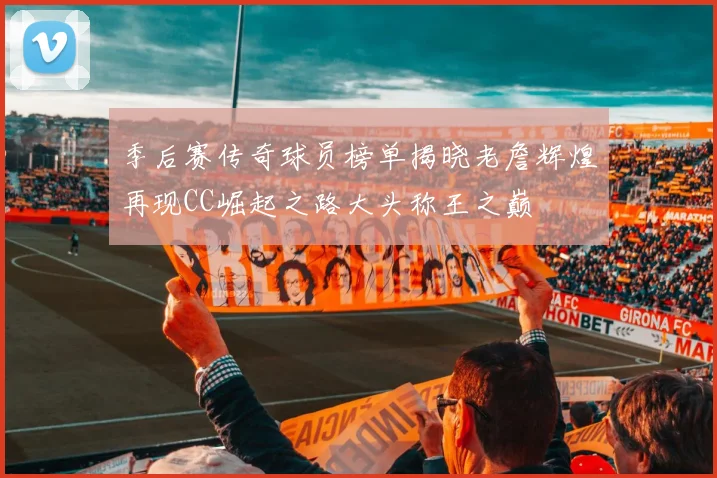 季后赛传奇球员榜单揭晓老詹辉煌再现CC崛起之路大头称王之巅