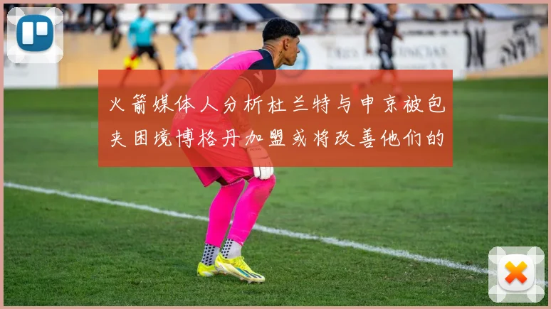火箭媒体人分析杜兰特与申京被包夹困境博格丹加盟或将改善他们的进攻空间