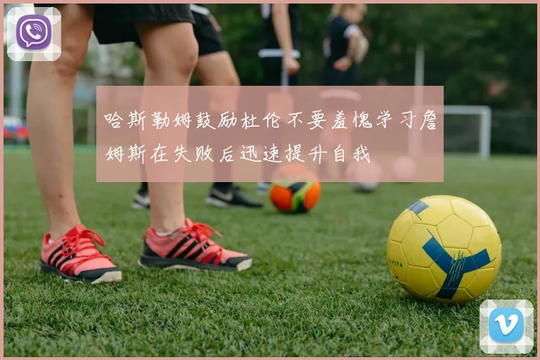 哈斯勒姆鼓励杜伦不要羞愧学习詹姆斯在失败后迅速提升自我
