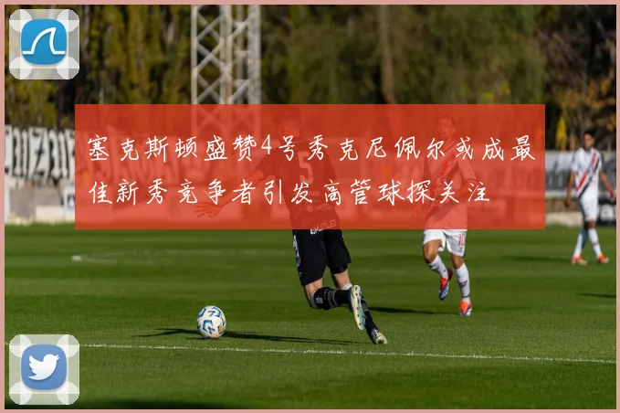 塞克斯顿盛赞4号秀克尼佩尔或成最佳新秀竞争者引发高管球探关注