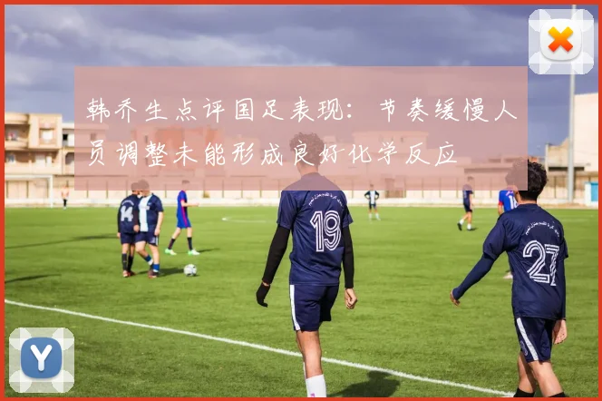 韩乔生点评国足表现：节奏缓慢人员调整未能形成良好化学反应