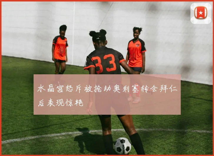 水晶宫怒斥被抢劫奥利塞转会拜仁后表现惊艳