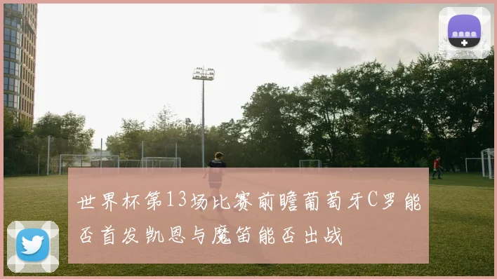 世界杯第13场比赛前瞻葡萄牙C罗能否首发凯恩与魔笛能否出战