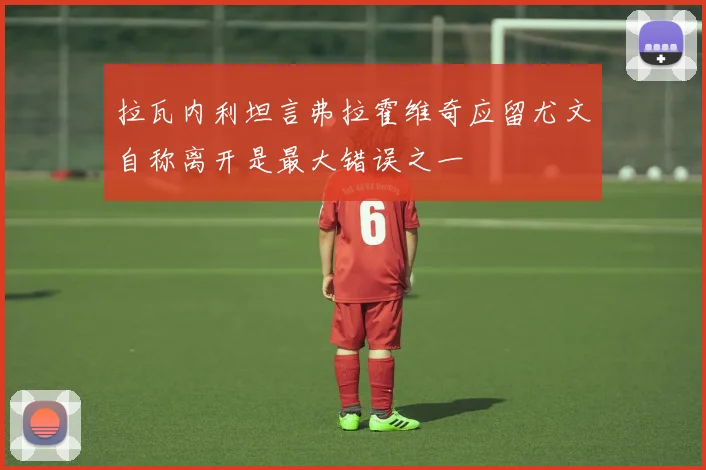 拉瓦内利坦言弗拉霍维奇应留尤文自称离开是最大错误之一